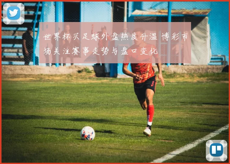 世界杯买足球外盘热度升温 博彩市场关注赛事走势与盘口变化
