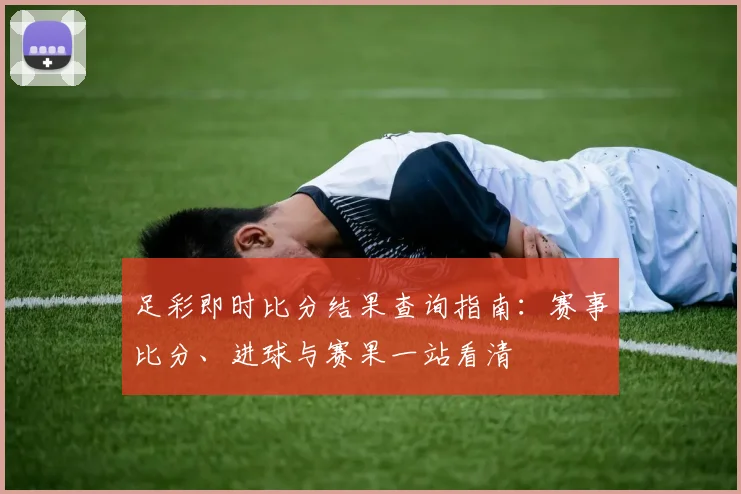 足彩即时比分结果查询指南:赛事比分、进球与赛果一站看清