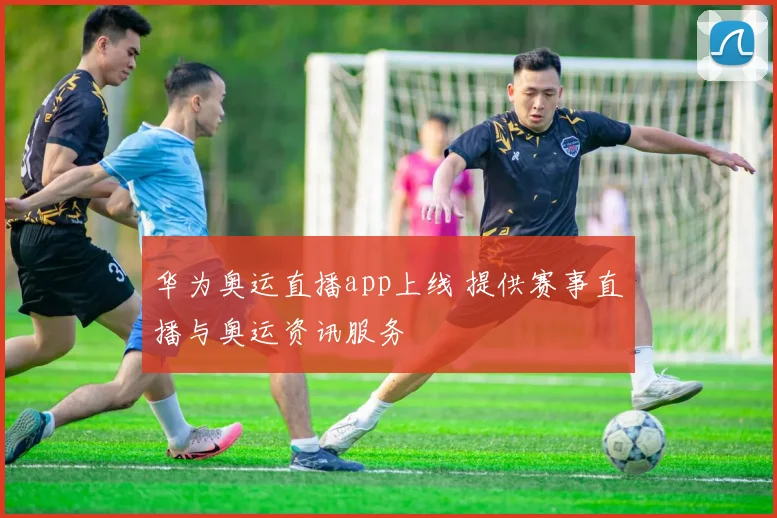 华为奥运直播app上线 提供赛事直播与奥运资讯服务