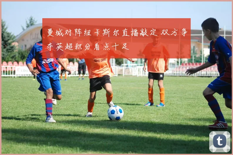 曼城对阵纽卡斯尔直播敲定 双方争夺英超积分看点十足