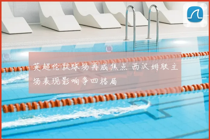 英超伦敦球场再成焦点 西汉姆联主场表现影响争四格局